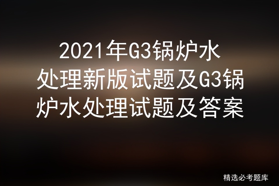g3锅炉水处理基础知识考试题,g3锅炉水处理实操考试题库