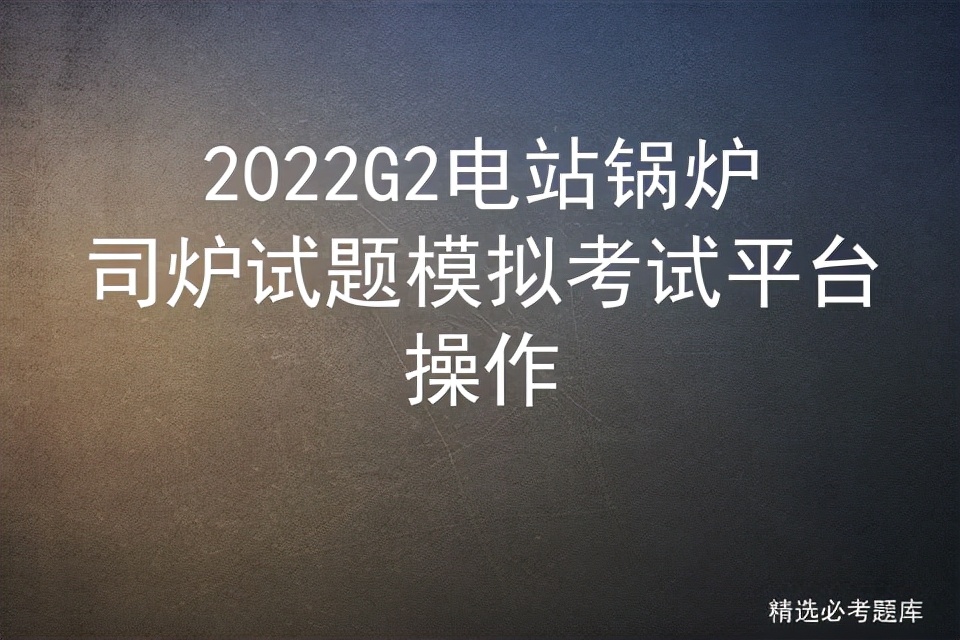 g2电站锅炉司炉考试题及答案,g2电站锅炉司炉证模拟考试