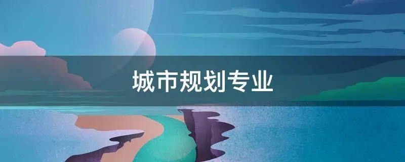 规划城市自然环境的专业是什么,资源环境与城乡规划管理专业更名