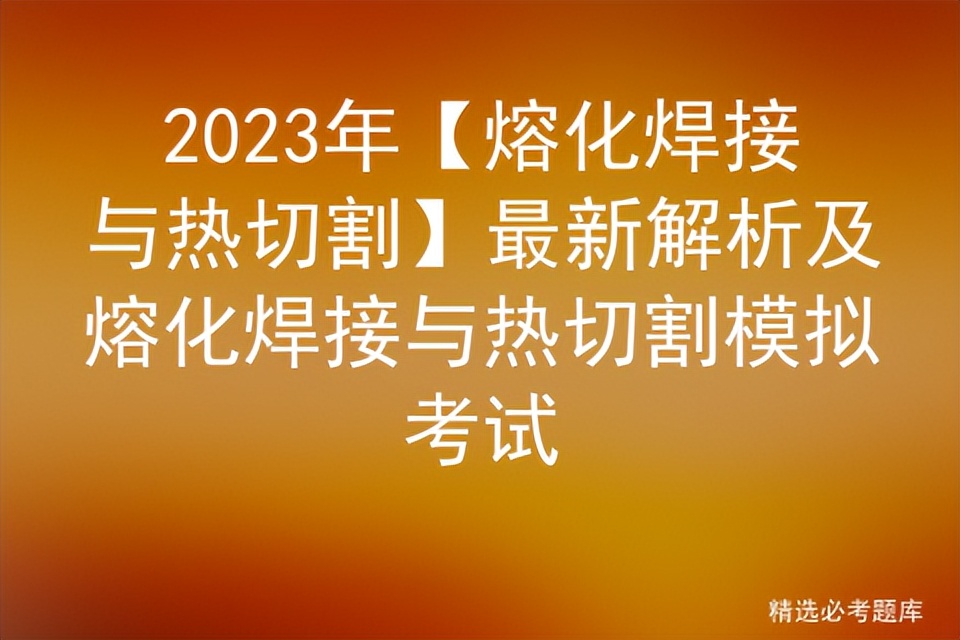 2023年熔化焊接与热切割最新题库,2023熔化焊接与热切割考试技巧